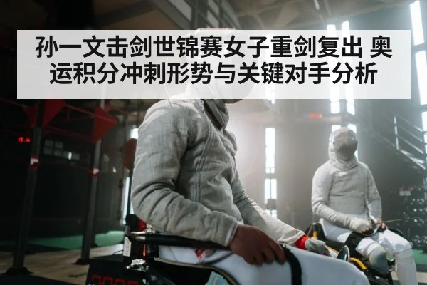 孙一文击剑世锦赛女子重剑复出 奥运积分冲刺形势与关键对手分析