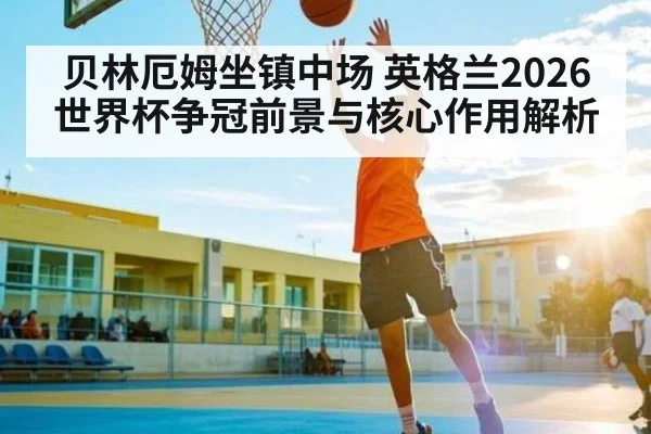 贝林厄姆坐镇中场 英格兰2026世界杯争冠前景与核心作用解析