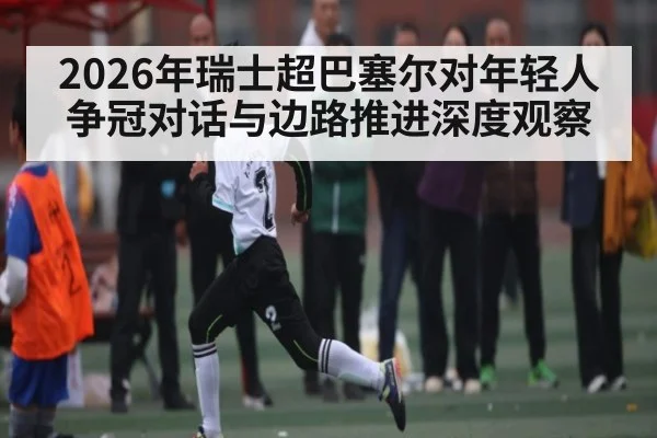 2026年瑞士超巴塞尔对年轻人争冠对话与边路推进深度观察